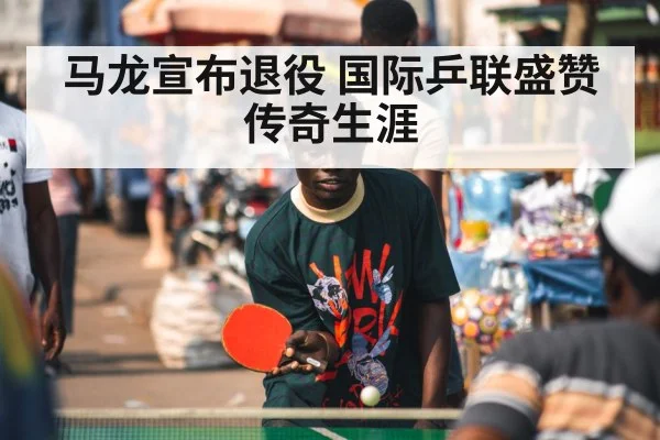 马龙宣布退役 国际乒联盛赞传奇生涯