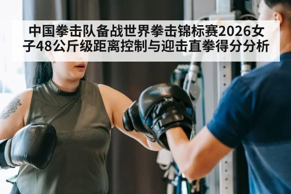 中国拳击队备战世界拳击锦标赛2026女子48公斤级距离控制与迎击直拳得分分析