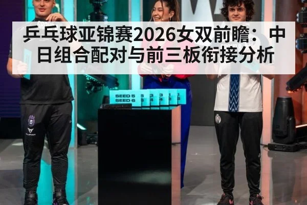 乒乓球亚锦赛2026女双前瞻:中日组合配对与前三板衔接分析