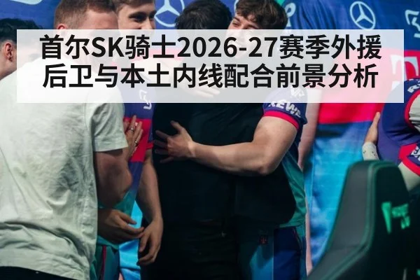 首尔SK骑士2026-27赛季外援后卫与本土内线配合前景分析