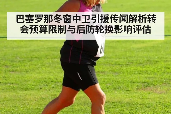 巴塞罗那冬窗中卫引援传闻解析转会预算限制与后防轮换影响评估